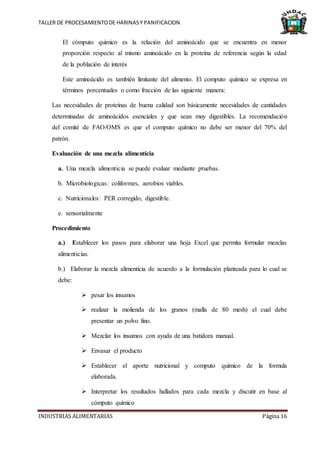 TALLER DE PROCESAMIENTODE HARINASY PANIFICACION
INDUSTRIAS ALIMENTARIAS Página 16
El cómputo químico es la relación del aminoácido que se encuentra en menor
proporción respecto al mismo aminoácido en la proteína de referencia según la edad
de la población de interés
Este aminoácido es también limitante del alimento. El computo químico se expresa en
términos porcentuales o como fracción de las siguiente manera:
Las necesidades de proteínas de buena calidad son básicamente necesidades de cantidades
determinadas de aminoácidos esenciales y que sean muy digestibles. La recomendación
del comité de FAO/OMS es que el computo químico no debe ser menor del 70% del
patrón.
Evaluación de una mezcla alimenticia
a. Una mezcla alimenticia se puede evaluar mediante pruebas.
b. Microbiologicas: coliformes, aerobios viables.
c. Nutricionales: PER corregido, digestible.
e. sensorialmente
Procedimiento
a.) Establecer los pasos para elaborar una hoja Excel que permita formular mezclas
alimenticias.
b.) Elaborar la mezcla alimenticia de acuerdo a la formulación planteada para lo cual se
debe:
 pesar los insumos
 realizar la molienda de los granos (malla de 80 mesh) el cual debe
presentar un polvo fino.
 Mezclar los insumos con ayuda de una batidora manual.
 Envasar el producto
 Establecer el aporte nutricional y computo químico de la formula
elaborada.
 Interpretar los resultados hallados para cada mezcla y discutir en base al
cómputo químico
 