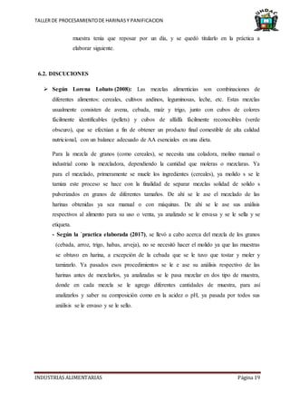 TALLER DE PROCESAMIENTODE HARINASY PANIFICACION
INDUSTRIAS ALIMENTARIAS Página 19
muestra tenía que reposar por un día, y se quedó titularlo en la práctica a
elaborar siguiente.
6.2. DISCUCIONES
 Según Lorena Lobato (2008): Las mezclas alimenticias son combinaciones de
diferentes alimentos: cereales, cultivos andinos, leguminosas, leche, etc. Estas mezclas
usualmente consisten de avena, cebada, maíz y trigo, junto con cubos de colores
fácilmente identificables (pellets) y cubos de alfalfa fácilmente reconocibles (verde
obscuro), que se efectúan a fin de obtener un producto final comestible de alta calidad
nutricional, con un balance adecuado de AA esenciales en una dieta.
Para la mezcla de granos (como cereales), se necesita una coladora, molino manual o
industrial como la mezcladora, dependiendo la cantidad que moleras o mezclaras. Ya
para el mezclado, primeramente se muele los ingredientes (cereales), ya molido s se le
tamiza este proceso se hace con la finalidad de separar mezclas solidad de solido s
pulverizados en granos de diferentes tamaños. De ahí se le ase el mezclado de las
harinas obtenidas ya sea manual o con máquinas. De ahí se le ase sus análisis
respectivos al alimento para su uso o venta, ya analizado se le envasa y se le sella y se
etiqueta.
- Según la `practica elaborada (2017), se llevó a cabo acerca del mezcla de los granos
(cebada, arroz, trigo, habas, arveja), no se necesitó hacer el molido ya que las muestras
se obtuvo en harina, a excepción de la cebada que se le tuvo que tostar y moler y
tamizarlo. Ya pasados esos procedimientos se le e ase su análisis respectivo de las
harinas antes de mezclarlos, ya analizadas se le pasa mezclar en dos tipo de muestra,
donde en cada mezcla se le agrego diferentes cantidades de muestra, para así
analizarlos y saber su composición como en la acidez o pH, ya pasada por todos sus
análisis se le envaso y se le sello.
 