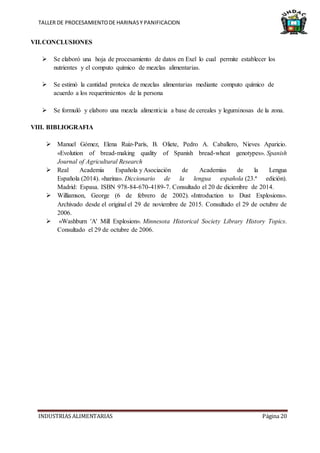 TALLER DE PROCESAMIENTODE HARINASY PANIFICACION
INDUSTRIAS ALIMENTARIAS Página 20
VII.CONCLUSIONES
 Se elaboró una hoja de procesamiento de datos en Exel lo cual permite establecer los
nutrientes y el computo químico de mezclas alimentarias.
 Se estimó la cantidad proteica de mezclas alimentarias mediante computo químico de
acuerdo a los requerimientos de la persona
 Se formuló y elaboro una mezcla alimenticia a base de cereales y leguminosas de la zona.
VIII. BIBLIOGRAFIA
 Manuel Gómez, Elena Ruiz-París, B. Oliete, Pedro A. Caballero, Nieves Aparicio.
«Evolution of bread-making quality of Spanish bread-wheat genotypes». Spanish
Journal of Agricultural Research
 Real Academia Española y Asociación de Academias de la Lengua
Española (2014). «harina». Diccionario de la lengua española (23.ª edición).
Madrid: Espasa. ISBN 978-84-670-4189-7. Consultado el 20 de diciembre de 2014.
 Williamson, George (6 de febrero de 2002). «Introduction to Dust Explosions».
Archivado desde el original el 29 de noviembre de 2015. Consultado el 29 de octubre de
2006.
 «Washburn 'A' Mill Explosion». Minnesota Historical Society Library History Topics.
Consultado el 29 de octubre de 2006.
 
