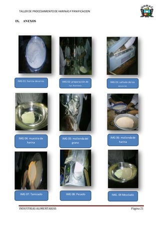TALLER DE PROCESAMIENTODE HARINASY PANIFICACION
INDUSTRIAS ALIMENTARIAS Página 21
IX. ANEXOS
IMG 01: harina de arroz
IMG 08: PesadoIMG 07: Tamizado
IMG 06: moliendade
harina
IMG 05: moliendadel
grano
IMG 04: muestra de
harina
IMG 03: sellado de los
envaces
IMG 02: preparación de
las harinas
IMG. 09 Mezclado
 