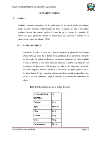 TALLER DE PROCESAMIENTODE HARINASY PANIFICACION
INDUSTRIAS ALIMENTARIAS Página 3
III. MARCO TEORICO
3.1. HARINA
Cualquier producto procedente de la molturación de un cereal puede denominarse
harina, se hará referencia exclusivamente del trigo. Solamente, el trigo y el centeno
producen harinas directamente panificación, para lo que es precisa la capacidad de
retener los gases producidos durante la fermentación, que ocasiona el volumen de la
masa (Sánchez & de las Infantas, 2003).
3.1.1. HARINA DE ARROZ
Descripción Botánica. El arroz es el fruto en grano de la planta del arroz (Oryza
sativa), herbáceo anual de la familia de las gramíneas. Es el cereal más extendido
por el mundo. Se cultiva ampliamente, en regiones pantanosas de clima templado
o cálido y húmedo Es una planta herbácea anual que se cultiva en condiciones casi
permanentes de inundación. Está formada por tallos rectos dispuestos en macolla,
con raíces delgadas, fibrosas, cilíndricas y fasciculadas. La planta, provista de 7-
11 hojas durante la fase vegetativa, alcanza una altura variable comprendida entre
los 80 y los 150 centímetros, según la variedad y las condiciones ambientales de
cultivo.
Tabla 2. Valor nutricional de la harina de arroz.
COMPOSICIÓN
QUÍMICA
%
Proteína 6.2 g
Agua 15.50 %
Fibra 0.3 g
Cenizas 0.6 g
Grasa 0.8 g
Carbohidratos 76.9 g
 
