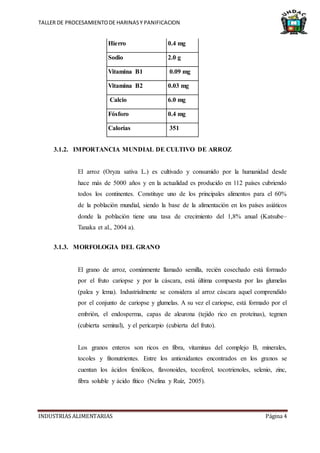 TALLER DE PROCESAMIENTODE HARINASY PANIFICACION
INDUSTRIAS ALIMENTARIAS Página 4
Hierro 0.4 mg
Sodio 2.0 g
Vitamina B1 0.09 mg
Vitamina B2 0.03 mg
Calcio 6.0 mg
Fósforo 0.4 mg
Calorías 351
3.1.2. IMPORTANCIA MUNDIAL DE CULTIVO DE ARROZ
El arroz (Oryza sativa L.) es cultivado y consumido por la humanidad desde
hace más de 5000 años y en la actualidad es producido en 112 países cubriendo
todos los continentes. Constituye uno de los principales alimentos para el 60%
de la población mundial, siendo la base de la alimentación en los países asiáticos
donde la población tiene una tasa de crecimiento del 1,8% anual (Katsube–
Tanaka et al., 2004 a).
3.1.3. MORFOLOGIA DEL GRANO
El grano de arroz, comúnmente llamado semilla, recién cosechado está formado
por el fruto cariopse y por la cáscara, está última compuesta por las glumelas
(palea y lema). Industrialmente se considera al arroz cáscara aquel comprendido
por el conjunto de cariopse y glumelas. A su vez el cariopse, está formado por el
embrión, el endosperma, capas de aleurona (tejido rico en proteínas), tegmen
(cubierta seminal), y el pericarpio (cubierta del fruto).
Los granos enteros son ricos en fibra, vitaminas del complejo B, minerales,
tocoles y fitonutrientes. Entre los antioxidantes encontrados en los granos se
cuentan los ácidos fenólicos, flavonoides, tocoferol, tocotrienoles, selenio, zinc,
fibra soluble y ácido fítico (Nelina y Ruíz, 2005).
 