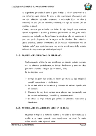 TALLER DE PROCESAMIENTODE HARINASY PANIFICACION
INDUSTRIAS ALIMENTARIAS Página 7
Es el producto que queda al refinar el grano de trigo. El salvado corresponde a lo
que serían las capas externas del grano y más concretamente al pericarpio, con
sus tres subcapas: epicarpio, mesocarpio y endocarpio (ricas en fibra y
minerales), la testa (rica en vitaminas y enzimas) y la capa de aleurona (rica en
proteínas y grasas).
Cuando comemos pan realizado con harina de trigo integral estos nutrientes
quedan incorporados a la masa y podemos aprovecharnos de ellos, pero cuando
comemos pan realizado con harina blanca, la mayoría de ellos no aparecen en el
pan, que queda desposeído de la mayoría de las vitaminas, fibra, minerales,
grasas esenciales, enzimas convirtiéndolo en un producto exclusivamente rico en
“calorías vacías”, que resulta interesante para aportar energía pero sin las ventajas
del resto de componentes que poseía el pan integral
3.2.2. PROPIEDADES MEDICINALES DEL TRIGO
Tradicionalmente, el trigo ha sido considerado un alimento bastante completo,
rico en minerales, particularmente en fósforo, fortalecedor, y altamente eficaz
para aliviar diferentes achaques del ser humano, como
En los siguientes casos:
 El trigo en grano bien cocido, lo mismo que el pan de trigo integral es
especial para combatir el estreñimiento.
 Es un buen tónico de los nervios, y constituye un alimento especial para
los anémicos.
 El extracto de trigo tierno (espigas) es un alimento muy recomendado para
los enfermos del estómago, los débiles y los convalecientes.
 El salvado de trigo contiene gran cantidad de elementos basifi cantes y
bioquímicos.
3.2.3. PROPIEDADES DE ACEITE DE GERMEN DE TRIGO
El germen de trigo es la parte más nutritiva y, por ende, la más benéfica de la
semilla, y se puede consumir como complemento nutricional. Se puede
utilizar también en los siguientes casos:
 
