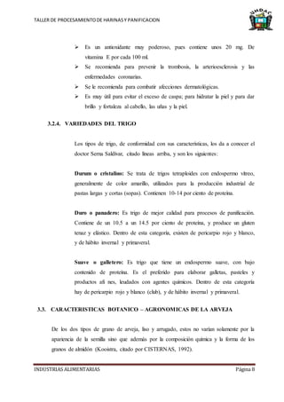 TALLER DE PROCESAMIENTODE HARINASY PANIFICACION
INDUSTRIAS ALIMENTARIAS Página 8
 Es un antioxidante muy poderoso, pues contiene unos 20 mg. De
vitamina E por cada 100 ml.
 Se recomienda para prevenir la trombosis, la arterioesclerosis y las
enfermedades coronarias.
 Se le recomienda para combatir afecciones dermatológicas.
 Es muy útil para evitar el exceso de caspa; para hidratar la piel y para dar
brillo y fortaleza al cabello, las uñas y la piel.
3.2.4. VARIEDADES DEL TRIGO
Los tipos de trigo, de conformidad con sus características, los da a conocer el
doctor Serna Saldívar, citado líneas arriba, y son los siguientes:
Durum o cristalino: Se trata de trigos tetraploides con endospermo vítreo,
generalmente de color amarillo, utilizados para la producción industrial de
pastas largas y cortas (sopas). Contienen 10-14 por ciento de proteína.
Duro o panadero: Es trigo de mejor calidad para procesos de panificación.
Contiene de un 10.5 a un 14.5 por ciento de proteína, y produce un gluten
tenaz y elástico. Dentro de esta categoría, existen de pericarpio rojo y blanco,
y de hábito invernal y primaveral.
Suave o galletero: Es trigo que tiene un endospermo suave, con bajo
contenido de proteína. Es el preferido para elaborar galletas, pasteles y
productos afi nes, leudados con agentes químicos. Dentro de esta categoría
hay de pericarpio rojo y blanco (club), y de hábito invernal y primaveral.
3.3. CARACTERISTICAS BOTANICO – AGRONOMICAS DE LA ARVEJA
De los dos tipos de grano de arveja, liso y arrugado, estos no varían solamente por la
apariencia de la semilla sino que además por la composición química y la forma de los
granos de almidón (Kooistra, citado por CISTERNAS, 1992).
 