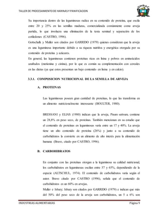 TALLER DE PROCESAMIENTODE HARINASY PANIFICACION
INDUSTRIAS ALIMENTARIAS Página 9
Su importancia dentro de las leguminosas radica en su contenido de proteína, que oscila
entre 20 y 25% en las semillas maduras, comercializada comúnmente como arveja
partida, lo que involucra una eliminación de la testa seminal y separación de los
cotiledones (CASTRO, 1996).
Gottschalk y Muller son citados por GARRIDO (1979) quienes consideran que la arveja
es una leguminosa importante debido a su riqueza nutritiva y energética otorgada por su
contenido de proteína y azúcares.
En general, las leguminosas contienen proteínas ricas en lisina y pobres en aminoácidos
azufrados (metionina y cistina), por lo que es común su complementación con cereales
en las dietas (ya que estos presentan un bajo contenido en lisina y en calcio).
3.3.1. COMPOSICION NUTRICIONAL DE LA SEMILLA DE ARVEJA
A. PROTEINAS
Las leguminosas poseen gran cantidad de proteínas, lo que las transforma en
un alimento nutricionalmente interesante (BOULTER, 1980).
BRESSANI y ELIAS (1980) indican que la arveja, Pisum sativum, contiene
un 28,8% en peso seco, de proteínas. También mencionan en su estudio que
el contenido de proteínas en leguminosas varía entre un 17 y 40%. La arveja
tiene un alto contenido de proteína (26%) y junto a su contenido de
carbohidratos la convierte en un alimento de alto interés para la alimentación
humana (Bravo, citado por CASTRO, 1996).
B. CARBOHIBRATOS
En conjunto con las proteínas otorgan a la leguminosa su calidad nutricional,
los carbohidratos en leguminosas oscilan entre 57 y 65%, dependiendo de la
especie (ALTSCHUL, 1974). El contenido de carbohidratos varía según el
autor. Bravo citado por CASTRO (1996), señala que el contenido de
carbohidratos es un 60% en arvejas.
Muller e Isbary; Isbary son citados por GARRIDO (1979) e indican que más
del 50% del peso seco de la arveja son carbohidratos, un 5 a 6% son
 