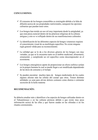 CONCLUSIONES:
 El consumo de los hongos comestibles es restringido debido a la falta de
difusión acerca de sus propiedades nutricionales, aunqueen las opciones
culinarias que puedan tener estos.
 Los hongos han tenido un uso rol muy importante desde la antigüedad, ya
que eran pieza esencial dentro de las prácticas religiosas de la culturas
antiguas y esto se ve reflejado dentro de sus manifestaciones culturales.
 La identificación de las diferentes especies de hongos venenosos requiere
el conocimiento visual de su morfología específica. No existe ninguna
regla general válida para su reconocimiento.
 La utilidad que se le da a los diversos géneros de los hongos son muy
variadas, ya que se le encuentra tanto en el ámbito medicinal, alimentario,
ornamental, y cumpliendo un rol especifico como descomponedor en el
ecosistema.
 Los hongos enteogénicos aparte de proporcionar un efecto eufórico actúan
en la psiquis humana la cual se puede llegar a ser modificada dependiendo
de las dosis de consumo y el tiempo
 Se pueden encontrar muchos tipos de hongos medicinales de los cuales
algunos afectan más las células del cuerpo que otros. Tienen distintas
utilidades ya sean para aliviar dolores comunes como diarrea o estimular
secreción de la leche materna
RECOMENDACIÓN:
Se debería estudiar más e identificar a las especies de hongos utilizadas dentro en
el Tahuantinsuyo y en las culturas preincas debido a que existe muy poca
información acerca de las ellas y que fueron usadas en las ofrendas o en los
rituales ceremoniales.
 