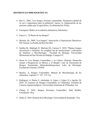 REFERENCIAS BIBLIOGRÁFICAS:
 Boa E., 2005, “Los hongos silvestres comestibles: Perspectiva global de
su uso e importancia para la población” (anexo 1), Organización de las
naciones unidas para la agricultura y la alimentación; Floma
 Fumispore; Mohos en la industria alimenticia; Infotécnica
 Garcia J., “El Reino de los Hongos”
 Morales, M.; 2009; “Los hongos”; Innovación y Experiencias Educativas;
IES Alcaria, La Puebla del Rio (Sevilla)
 Sarabia M., Madrigal, R Martinez M., Carreon Y. 2010. “Plantas, hongos
micorrízicos y bacterias: Su compleja red de interacciones”, Laboratorio
de Genética y Microbiología. Facultad de Biología. Universidad
Michoacana de San Nicolás de Hidalgo. Campus CU.
 Sierra G.,“Los Hongos Comestibles y su Cultivo. Historia, Desarrollo
Actual y Perspectivas en México y el Mundo”, Lab. de Taxonomía de
Hongos Tremeloides (Heterobasidiomycetes), Labs. de Micología.
Facultad de Ciencias, UNAM.
 Benítez, A. Hongos Comestibles. Manual de Microbiología de los
Alimentos. Capitulo 17. 167 -175. 9 p.
 Rodríguez, A. Durán, E. Anchondo, A. López, J. López, G y Aguilar, M.
2010. El consumo de Hongos Comestibles en Chihuahua. Facultad de
Ciencias Agrotecnológicas. Universidad Autónoma de Chihuahua. 4 p.
 Chung, P. 2010. Hongos Silvestres Comestibles. Sede BioBio.
Concepción. 69 p.
 Gallo, E. 2010. Historia de la Micología. Universidad de Santander. 36 p.
 