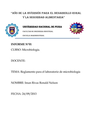 “AÑO DE LA inversión para el desarrollo rural
y la seguridad alimentaria”
UNIVERSIDAD NACIONAL DE PIURA
FACULTAD DE INGENIERIA INDUSTRIAL
ESCUELA AGROINDUSTRIAL

INFORME N°01
CURSO: Microbiología.

DOCENTE:

TEMA: Reglamento para el laboratorio de microbiología

NOMBRE: Iman Rivas Ronald Nelson

FECHA: 24/09/2013

 