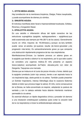 1.- OTITIS MEDIA AGUDA:
Hay tumefacción de la membrana timpánica, Otalgia, Fiebre inexplicable,
y puede acompañarse de diarrea y/o vómitos.
2.- SINUSITIS AGUDA:
El individuo manifiesta dolor facial e hipersensibilidad localizada, Cefalea,
Rinorrea y Congestión Nasal.
3.- EPIGLOTITIS AGUDA:
Es una celulitis o inflamación difusa del tejido conectivo de las
estructuras supraglótica (epiglotis, replieguesariteno – epiglóticos) que
está ocasionada casi siempre por Hib (90 % de los casos). Generalmente
ocurre en niños mayores de 18-24meses y, aunque es raro, también
puede verse en adultos (en quienes resulta de menor gravedad y de
progresión más lenta). Es extraordinariamente grave ya que comporta
una obstrucción rápidamente progresiva de las vías respiratorias.
Manifestaciones Clínicas: La bacteria provoca un edema grave en
la epiglotis que tiende a obstruir la vía respiratoria, por lo que este cuadro
se considera una urgencia médica. El niño presenta un aspecto
tóxico (séptico) acompañado de Fiebre

elevada junto con dolor de

Garganta, Taquipnea una marcada
Disnea que se instaura en el curso de pocos minutos u horas; debido que
la epiglotis tumefacta (color rojo cereza), tiende a ser aspirada hacia la
vía respiratoria baja, obstruyendo la vía aérea. También puede presentar
un Estridor Inspiratorio, intensa Odinofagia (Que le ocasiona Sialorrea
debido al dolor que provoca tragar la saliva). El niño, como consecuencia
de la Disnea, se halla concentrado en respirar, adoptando la postura de
sentado y con la cabeza estirada hacia delante intentando mantener
permeable la vía aérea.
Es esencial efectuar un rápido diagnóstico clínico y proceder sin demora
a una intubación endotraqueal cuidadosa (para evitar la oclusión total
de la vía respiratoria) e iniciar la antibioticoterapia adecuada.

 