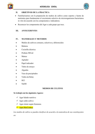 MICROBIOLOGIA GENERAL
II. OBJETIVOS DE LA PRACTICA
• Familiarizarnos con la preparación de medios de cultivo como soporte y fuente de
nutrientes para fundamentar el crecimiento selectivo de microorganismos bacterianos
in vitro de acuerdo con los componentes e indicadores.
• Reconocer los componentes del Agar a cada grupo que toco.
III. ANTECEDENTES
IV. MATERIALES Y METODOS
• Medios de cultivos comunes, selectivos y diferenciales
• Balanza
• Cocinilla eléctrica
• Probeta 500 ml
• Matraz
• Agitador
• Papel indicador
• Tubos de ensayo
• Algodón
• Vaso de precipitados
• Vidrio de Reloj
• HCl
• NaOH
MEDIOS DE CULTIVO
Se trabajó con los siguientes Agares:
✓ Agar Salado nutritivo
✓ Agar caldo cultivo
✓ Agar citrato según Simmons
✓ Agar MacConkey
Los medios de cultivo se pueden clasificar de acuerdo a la naturaleza de sus constituyentes
en:
 