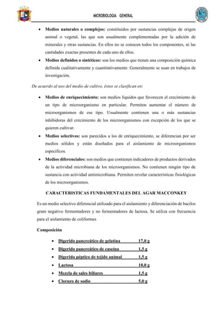 MICROBIOLOGIA GENERAL
• Medios naturales o complejos: constituidos por sustancias complejas de origen
animal o vegetal, las que son usualmente complementadas por la adición de
minerales y otras sustancias. En ellos no se conocen todos los componentes, ni las
cantidades exactas presentes de cada uno de ellos.
• Medios definidos o sintéticos: son los medios que tienen una composición química
definida cualitativamente y cuantitativamente. Generalmente se usan en trabajos de
investigación.
De acuerdo al uso del medio de cultivo, éstos se clasifican en:
• Medios de enriquecimiento: son medios líquidos que favorecen el crecimiento de
un tipo de microorganismo en particular. Permiten aumentar el número de
microorganismos de ese tipo. Usualmente contienen una o más sustancias
inhibidoras del crecimiento de los microorganismos con excepción de los que se
quieren cultivar.
• Medios selectivos: son parecidos a los de enriquecimiento, se diferencian por ser
medios sólidos y están diseñados para el aislamiento de microorganismos
específicos.
• Medios diferenciales: son medios que contienen indicadores de productos derivados
de la actividad microbiana de los microorganismos. No contienen ningún tipo de
sustancia con actividad antimicrobiana. Permiten revelar características fisiológicas
de los microorganismos.
CARACTERISTICAS FUNDAMENTALES DEL AGAR MACCONKEY
Es un medio selectivo diferencial utilizado para el aislamiento y diferenciación de bacilos
gram negativo fermentadores y no fermentadores de lactosa. Se utiliza con frecuencia
para el aislamiento de coliformes
Composición
• Digerido pancreático de gelatina 17,0 g
• Digerido pancreático de caseína 1,5 g
• Digerido péptico de tejido animal 1,5 g
• Lactosa 10,0 g
• Mezcla de sales biliares 1,5 g
• Cloruro de sodio 5,0 g
 