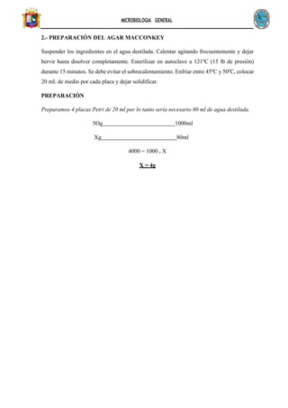 MICROBIOLOGIA GENERAL
2.- PREPARACIÓN DEL AGAR MACCONKEY
Suspender los ingredientes en el agua destilada. Calentar agitando frecuentemente y dejar
hervir hasta disolver completamente. Esterilizar en autoclave a 121ºC (15 lb de presión)
durante 15 minutos. Se debe evitar el sobrecalentamiento. Enfriar entre 45ºC y 50ºC, colocar
20 mL de medio por cada placa y dejar solidificar.
PREPARACIÓN
Preparamos 4 placas Petri de 20 ml por lo tanto sería necesario 80 ml de agua destilada.
5Og 1000ml
Xg 80ml
4000 = 1000 . X
X = 4g
 