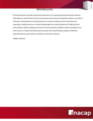 Introducción:
El clorurode sodio,conocidocomúnmente comosal esuncompuestoiónicoformadoporcatiónde
sodio(Na) yun anión de cloro (Cl). Se encuentrade maneranatural endepósitossalinos.Esunode los
mineralesmásabundantesennuestroplaneta.Esunade lasmateriasprimasindustrialesmás
importantes,debidoaque esun insumoindispensable enlaindustriaquímicaenlafabricaciónde
vidrio,plástico,jabones, papeles,pinturas,entre otrosproductos.Debidoasugran cantidadde usos,
este recursoesun potencial atractivoparalospaísesmás industrializados,porque,el 50% de la
producciónde clorurode sodioesutilizadaenel áreade la industria.
Imagen1 (anexo).
 