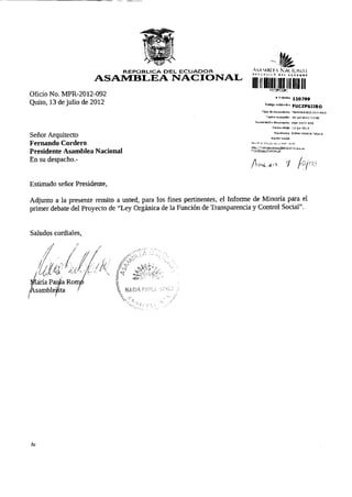 REPÚBLICA DEL ECUADOR                        ASA-MHÍ.f.A N A U O N A L
                                                                            " ' i < " ' < oüi a t i t »
                      ASAMBLEA NACIONAL
                                                                            lilllllHllll*}C2F<,WT, •            '
Oficio No. MPR-2012-092
                                                                                              # TrámitB       HQ799
Quito, 13 de julio de 2012                                                           C ó d i g o validación   FUCZPSJJRO
                                                                                   Tipo de documento          MEMORANDO INTERNO

                                                                                      Fecha recepción         16-jul-2012   13:50

                                                                              Numeración documento            mpr^2Ü12-ug2

                                                                                           F e c h a oficio   13-jul-2G12


Señor Arquitecto                                                                             Remitente
                                                                                          R a z ó n social
                                                                                                              ROMO MARÍA PAULA



Fernando Cordero                                                           Rev.se el estado de su trámite en:
                                                                           httü:/ArámitR^.a^mh|R^r.ffr.nn^      Q^h.rr
Presidente Asamblea Nacional                                               /dts/estadoTramite.jsf



En su despacho.-
                                                                            A                          f        fo/c


Estimado señor Presidente,

Adjunto a la presente remito a usted, para los fines pertinentes, el Informe de Minoría para el
primer debate del Proyecto de "Ley Orgánica de la Función de Transparencia y Control Social".


Saludos cordiales,




/le
 