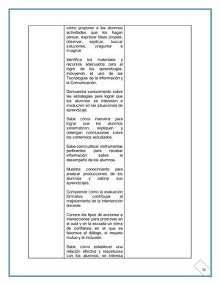 11 
cómo proponer a los alumnos 
actividades que los hagan 
pensar, expresar ideas propias, 
observar, explicar, buscar 
soluciones, preguntar e 
imaginar. 
Identifica los materiales y 
recursos adecuados para el 
logro de los aprendizajes, 
incluyendo el uso de las 
Tecnologías de la Información y 
la Comunicación. 
Demuestra conocimiento sobre 
las estrategias para lograr que 
los alumnos se interesen e 
involucren en las situaciones de 
aprendizaje. 
Sabe cómo intervenir para 
lograr que los alumnos 
sistematicen, expliquen y 
obtengan conclusiones sobre 
los contenidos estudiados. 
Sabe cómo utilizar instrumentos 
pertinentes para recabar 
información sobre el 
desempeño de los alumnos. 
Muestra conocimiento para 
analizar producciones de los 
alumnos y valorar sus 
aprendizajes. 
Comprende cómo la evaluación 
formativa contribuye al 
mejoramiento de la intervención 
docente. 
Conoce los tipos de acciones e 
interacciones para promover en 
el aula y en la escuela un clima 
de confianza en el que se 
favorece el diálogo, el respeto 
mutuo y la inclusión. 
Sabe cómo establecer una 
relación afectiva y respetuosa 
con los alumnos: se interesa 
 