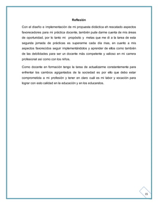 15 
Reflexión 
Con el diseño e implementación de mi propuesta didáctica eh rescatado aspectos 
favorecedores para mi práctica docente, también pude darme cuenta de mis áreas 
de oportunidad, por lo tanto mi propósito y metas que me di a la tarea de esta 
segunda jornada de prácticas es superarme cada día mas, en cuanto a mis 
aspectos favorecidos seguir implementándolos y aprender de ellos como también 
de las debilidades para ser un docente más competente y valioso en mi carrera 
profesional así como con los niños. 
Como docente en formación tengo la tarea de actualizarme constantemente para 
enfrentar los cambios agigantados de la sociedad es por ello que debo estar 
comprometida a mi profesión y tener en claro cuál es mi labor y vocación para 
lograr con esto calidad en la educación y en los educandos. 
 