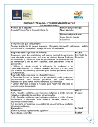 17 
CAMPO DE FORMACIÓN: PENSAMIENTO MATEMÁTICO 
Secuencia didáctica 
Nombre de la escuela: 
Escuela Primaria Nueva Creación Santa Fe 
Nombre del profesor(a) 
Nancy Zamudio 
Nombre del practicante: 
Karen Jazmín Alcántar 
Castañeda 
Competencias que se favorecen: 
Resolver problemas de manera autónoma • Comunicar información matemática • Validar 
procedimientos y resultados • Manejar técnicas eficientemente. 
Propósito de la asignatura en Primaria: 
Conozcan y usen las propiedades del sistema decimal de numeración 
para interpretar o comunicar cantidades en distintas formas. Expliquen 
las similitudes y diferencias entre las propiedades del sistema decimal 
de numeración y las de otros sistemas, tanto posicionales como no 
posicionales. 
• Utilicen el cálculo mental, la estimación de resultados o las 
operaciones escritas con números naturales, así como la suma y resta 
con números fraccionarios y decimales para resolver problemas aditivos 
y multiplicativos. 
FECHA 
Del 24 al 5 de 
Diciembre. 
Propósito de la asignatura en educación básica: 
• Desarrollen formas de pensar que les permitan formular conjeturas y 
procedimientos para resolver problemas, así como elaborar 
explicaciones para ciertos hechos numéricos o geométricos. 
• Utilicen diferentes técnicas o recursos para hacer más eficientes los 
procedimientos de resolución. 
Estándares: 
1.3.1. Resuelve problemas que impliquen multiplicar o dividir números 
naturales empleando los algoritmos convencionales. 
1.3.2. Resuelve problemas que impliquen multiplicar o dividir números 
fraccionarios o decimales entre números naturales, utilizando los 
algoritmos convencionales. 
4.4. Comparte e intercambia ideas sobre los procedimientos y resultados 
al resolver problemas. 
GRUPO 
5° grado 
Eje temático: 
Sentido numérico y pensamiento algebraico 
BLOQUE 
2 
Aprendizaje esperado: SESIÓN 
 