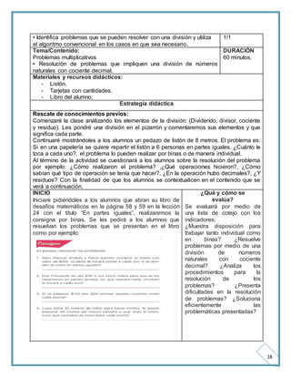 18 
• Identifica problemas que se pueden resolver con una división y utiliza 
el algoritmo convencional en los casos en que sea necesario. 
1/1 
Tema/Contenido: 
Problemas multiplicativos 
• Resolución de problemas que impliquen una división de números 
naturales con cociente decimal. 
DURACIÓN 
60 minutos. 
Materiales y recursos didácticos: 
- Listón. 
- Tarjetas con cantidades. 
- Libro del alumno. 
Estrategia didáctica 
Rescate de conocimientos previos: 
Comenzaré la clase analizando los elementos de la división: (Dividendo, divisor, cociente 
y residuo). Les pondré una división en el pizarrón y comentaremos sus elementos y que 
significa cada parte. 
Continuaré mostrándoles a los alumnos un pedazo de listón de 8 metros. El problema es: 
Si en una papelería se quiere repartir el listón a 6 personas en partes iguales. ¿Cuánto le 
toca a cada uno?, el problema lo pueden realizar por binas o de manera individual. 
Al término de la actividad se cuestionará a los alumnos sobre la resolución del problema 
por ejemplo: ¿Cómo realizaron el problema? ,¿Qué operaciones hicieron?, ¿Cómo 
sabían qué tipo de operación se tenía que hacer?, ¿En la operación hubo decimales?, ¿Y 
residuos? Con la finalidad de que los alumnos se contextualicen en el contenido que se 
verá a continuación. 
INICIO 
¿Qué y cómo se 
Iniciaré pidiéndoles a los alumnos que abran su libro de 
evalúa? 
desafíos matemáticos en la página 58 y 59 en la lección 
24 con el título “En partes iguales”, realizaremos la 
consigna por binas. Se les pedirá a los alumnos que 
resuelvan los problemas que se presentan en el libro 
como por ejemplo: 
Se evaluará por medio de 
una lista de cotejo con los 
indicadores: 
¿Muestra disposición para 
trabajar tanto individual como 
en binas? ¿Resuelve 
problemas por medio de una 
división de números 
naturales con cociente 
decimal? ¿Analiza los 
procedimientos para la 
resolución de los 
problemas? ¿Presenta 
dificultades en la resolución 
de problemas? ¿Soluciona 
eficientemente las 
problemáticas presentadas? 
 