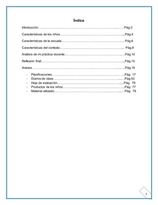2 
Índice 
Introducción…………………………….……………………………………..……Pág.3 
Características de los niños……………………………………………………....Pág.4 
Características de la escuela…………………………………………………..…Pág.6 
Características del contexto……………………………………………………... Pág.8 
Análisis de mi práctica docente……………………………………………….….Pág.10 
Reflexión final……………………………………………………………………....Pág.15 
Anexos…………………………………………………………………………..…..Pág.16 
- Planificaciones……………………………………………………………..Pág. 17 
- Diarios de clase………………………………………………………...….Pág.53 
- Hoja de evaluación……………………………………………………......Pág. 76 
- Productos de los niños…………………………………………………....Pág. 77 
- Material utilizado………………………………………………………...…Pág. 78 
 