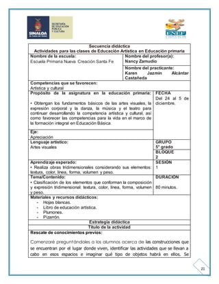 21 
Secuencia didáctica 
Actividades para las clases de Educación Artística en Educación primaria 
Nombre de la escuela: 
Escuela Primaria Nueva Creación Santa Fe 
Nombre del profesor(a): 
Nancy Zamudio 
Nombre del practicante: 
Karen Jazmín Alcántar 
Castañeda 
Competencias que se favorecen: 
Artística y cultural 
Propósito de la asignatura en la educación primaria: 
• Obtengan los fundamentos básicos de las artes visuales, la 
expresión corporal y la danza, la música y el teatro para 
continuar desarrollando la competencia artística y cultural, así 
como favorecer las competencias para la vida en el marco de 
la formación integral en Educación Básica. 
FECHA 
Del 24 al 5 de 
diciembre. 
Eje: 
Apreciación 
Lenguaje artístico: 
Artes visuales 
GRUPO 
5° grado 
BLOQUE 
2 
Aprendizaje esperado: 
• Realiza obras tridimensionales considerando sus elementos: 
textura, color, línea, forma, volumen y peso. 
SESIÓN 
1 
Tema/Contenido: 
• Clasificación de los elementos que conforman la composición 
y expresión tridimensional: textura, color, línea, forma, volumen 
y peso. 
DURACIÓN 
80 minutos. 
Materiales y recursos didácticos: 
- Hojas blancas. 
- Libro de educación artística. 
- Plumones. 
- Pizarrón. 
Estrategia didáctica 
Título de la actividad 
Rescate de conocimientos previos: 
Comenzaré preguntándoles a los alumnos acerca de las construcciones que 
se encuentran por el lugar donde viven, identificar las actividades que se llevan a 
cabo en esos espacios e imaginar qué tipo de objetos habrá en ellos. Se 
 