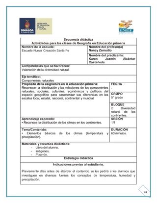 24 
Secuencia didáctica 
Actividades para las clases de Geografía en Educación primaria 
Nombre de la escuela: 
Escuela Nueva Creación Santa Fe 
Nombre del profesor(a) 
Nancy Zamudio 
Nombre del practicante: 
Karen Jazmín Alcántar 
Castañeda 
Competencias que se favorecen: 
Valoración de la diversidad natural 
Eje temático: 
Componentes naturales 
Propósito de la asignatura en la educación primaria: 
Reconocer la distribución y las relaciones de los componentes 
naturales, sociales, culturales, económicos y políticos del 
espacio geográfico para caracterizar sus diferencias en las 
escalas local, estatal, nacional, continental y mundial. 
FECHA 
. 
GRUPO 
5° grado 
BLOQUE 
2 Diversidad 
natural de los 
continentes. 
Aprendizaje esperado: 
• Reconoce la distribución de los climas en los continentes. 
SESIÓN 
1/1 
Tema/Contenido: 
• Elementos básicos de los climas (temperatura y 
precipitación). 
DURACIÓN 
60 minutos. 
Materiales y recursos didácticos: 
- Libro del alumno. 
- Imágenes. 
- Pizarrón. 
Estrategia didáctica 
Indicaciones previas al estudiante. 
Previamente días antes de abordar el contenido se les pedirá a los alumnos que 
investiguen en diversas fuentes los conceptos de temperatura, humedad y 
precipitación. 
 