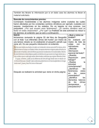 25 
También les llevare la información por si en dado caso los alumnos no llevan el 
material solicitado. 
Rescate de conocimientos previos: 
Comenzare mostrándoles a los alumnos imágenes sobre ciudades las cuales 
fueron afectadas por los constantes cambios climáticos por ejemplo: ciudades con 
sequias, inundaciones en los estados, frio en lugares no muy conoces. Les 
preguntaré: ¿Por qué ocurren esos fenómenos?, ¿El cambio climático será un 
factor en estas situaciones?, ¿Por qué? La finalidad de esta actividad es inducir a 
los alumnos al contenido que se verá a continuación. 
INICIO 
Iniciaremos revisando la página 55 del libro de Geografía 
con el título “Los diferentes climas del mundo” por medio de 
una lectura robada se irá analizando el pequeño párrafo que 
viene ahí. Es una pequeña introducción al contenido. 
Después se realizará la actividad que viene en dicha página: 
¿Qué y cómo se 
evalúa? 
Se evaluará por 
medio de lista de 
cotejo con los 
indicadores: 
¿Rescata la 
información 
esencial del texto? 
¿Muestra 
disposición para 
trabajar? 
¿Realiza la 
actividad 
correctamente? 
¿Identifican los 
fenómenos vistos 
en los casos 
presentados? 
¿Identifica los 
elementos básicos 
de los climas 
(temperatura y 
precipitación)? 
 