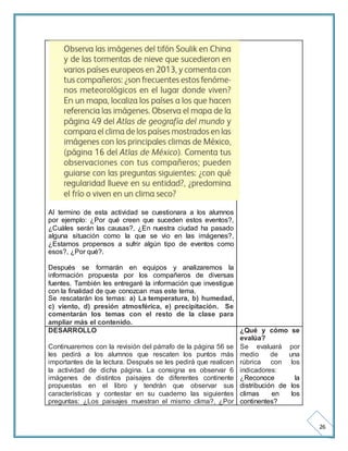 26 
Al termino de esta actividad se cuestionara a los alumnos 
por ejemplo: ¿Por qué creen que suceden estos eventos?, 
¿Cuáles serán las causas?, ¿En nuestra ciudad ha pasado 
alguna situación como la que se vio en las imágenes?, 
¿Estamos propensos a sufrir algún tipo de eventos como 
esos?, ¿Por qué?. 
Después se formarán en equipos y analizaremos la 
información propuesta por los compañeros de diversas 
fuentes. También les entregaré la información que investigue 
con la finalidad de que conozcan mas este tema. 
Se rescatarán los temas: a) La temperatura, b) humedad, 
c) viento, d) presión atmosférica, e) precipitación. Se 
comentarán los temas con el resto de la clase para 
ampliar más el contenido. 
DESARROLLO 
Continuaremos con la revisión del párrafo de la página 56 se 
les pedirá a los alumnos que rescaten los puntos más 
importantes de la lectura. Después se les pedirá que realicen 
la actividad de dicha página. La consigna es observar 6 
imágenes de distintos paisajes de diferentes continente 
propuestas en el libro y tendrán que observar sus 
características y contestar en su cuaderno las siguientes 
preguntas: ¿Los paisajes muestran el mismo clima?, ¿Por 
¿Qué y cómo se 
evalúa? 
Se evaluará por 
medio de una 
rúbrica con los 
indicadores: 
¿Reconoce la 
distribución de los 
climas en los 
continentes? 
 