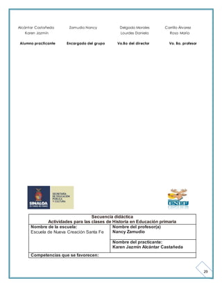 29 
Alcántar Castañeda Zamudio Nancy Delgado Morales Carrillo Álvarez 
Karen Jazmín Lourdes Daniela Rosa María 
Alumno practicante Encargado del grupo Vo.Bo del director Vo. Bo. profesor 
Secuencia didáctica 
Actividades para las clases de Historia en Educación primaria 
Nombre de la escuela: 
Escuela de Nueva Creación Santa Fe 
Nombre del profesor(a) 
Nancy Zamudio 
Nombre del practicante: 
Karen Jazmín Alcántar Castañeda 
Competencias que se favorecen: 
 