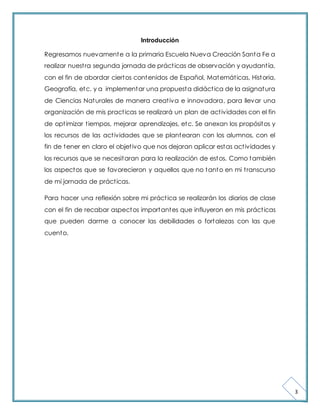 3 
Introducción 
Regresamos nuevamente a la primaria Escuela Nueva Creación Santa Fe a 
realizar nuest ra segunda jornada de práct icas de observación y ayudant ía, 
con el fin de abordar ciertos contenidos de Español, Matemát icas, Historia, 
Geografía, etc. y a implementar una propuesta didáct ica de la asignatura 
de Ciencias Naturales de manera creat iva e innovadora, para llevar una 
organización de mis pract icas se realizará un plan de act ividades con el fin 
de opt imizar t iempos, mejorar aprendizajes, etc. Se anexan los propósitos y 
los recursos de las act ividades que se plantearan con los alumnos, con el 
fin de tener en claro el objet ivo que nos dejaran aplicar estas act ividades y 
los recursos que se necesitaran para la realización de estos. Como también 
los aspectos que se favorecieron y aquellos que no tanto en mi t ranscurso 
de mi jornada de práct icas. 
Para hacer una reflexión sobre mi práct ica se realizarán los diarios de clase 
con el fin de recabar aspectos importantes que influyeron en mis práct icas 
que pueden darme a conocer las debilidades o fortalezas con las que 
cuento. 
 