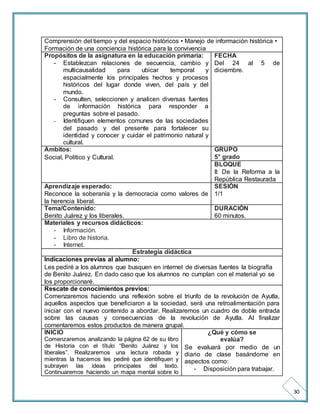 30 
Comprensión del tiempo y del espacio históricos • Manejo de información histórica • 
Formación de una conciencia histórica para la convivencia 
Propósitos de la asignatura en la educación primaria: 
- Establezcan relaciones de secuencia, cambio y 
multicausalidad para ubicar temporal y 
espacialmente los principales hechos y procesos 
históricos del lugar donde viven, del país y del 
mundo. 
- Consulten, seleccionen y analicen diversas fuentes 
de información histórica para responder a 
preguntas sobre el pasado. 
- Identifiquen elementos comunes de las sociedades 
del pasado y del presente para fortalecer su 
identidad y conocer y cuidar el patrimonio natural y 
cultural. 
FECHA 
Del 24 al 5 de 
diciembre. 
Ámbitos: 
Social, Político y Cultural. 
GRUPO 
5° grado 
BLOQUE 
II: De la Reforma a la 
República Restaurada 
Aprendizaje esperado: 
Reconoce la soberanía y la democracia como valores de 
la herencia liberal. 
SESIÓN 
1/1 
Tema/Contenido: 
Benito Juárez y los liberales. 
DURACIÓN 
60 minutos. 
Materiales y recursos didácticos: 
- Información. 
- Libro de historia. 
- Internet. 
Estrategia didáctica 
Indicaciones previas al alumno: 
Les pediré a los alumnos que busquen en internet de diversas fuentes la biografía 
de Benito Juárez. En dado caso que los alumnos no cumplan con el material yo se 
los proporcionaré. 
Rescate de conocimientos previos: 
Comenzaremos haciendo una reflexión sobre el triunfo de la revolución de Ayutla, 
aquellos aspectos que beneficiaron a la sociedad, será una retroalimentación para 
iniciar con el nuevo contenido a abordar. Realizaremos un cuadro de doble entrada 
sobre las causas y consecuencias de la revolución de Ayutla. Al finalizar 
comentaremos estos productos de manera grupal. 
INICIO 
¿Qué y cómo se 
Comenzaremos analizando la página 62 de su libro 
evalúa? 
de Historia con el título “Benito Juárez y los 
liberales”. Realizaremos una lectura robada y 
mientras la hacemos les pediré que identifiquen y 
subrayen las ideas principales del texto. 
Continuaremos haciendo un mapa mental sobre lo 
Se evaluará por medio de un 
diario de clase basándome en 
aspectos como: 
- Disposición para trabajar. 
 