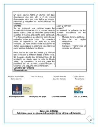 32 
En cada equipo habrá un alumno con bajo 
desempeño con uno alto y 2 de medio 
desempeño para que entre todos se apoyen, 
participen y respeten las individualidades de 
cada uno. 
CIERRE 
Se les entregará una cartulina donde los 
alumnos tendrán que escribir la famosa frase de 
Benito Juárez “Entre los individuos como en las 
naciones el respeto al derecho ajeno es la paz”. 
Y se les preguntará a los alumnos sobre lo que 
entienden sobre esta frase. Se comentará 
sobre la importancia de esto en la vida 
cotidiana. Se hará énfasis en la realización de 
dichos sucesos para la soberanía y democrática 
como valores de la herencia liberal. 
Para finalizar la clase les pediré que realicen 
una conclusión o reflexión sobre el tema visto. 
Se basarán desde las consecuencias de la 
revolución de Ayutla hasta la vida de Benito 
Juárez. Se comentará de manera grupal los 
productos de los alumnos cuestionándolos y 
haciendo una pequeña retroalimentación. 
¿Qué y cómo se 
evalúa? 
se evaluará la reflexión de los 
alumnos basándose en los 
indicadores: 
- Muestra dominio del tema. 
- Uso de las reglas 
ortográficas. 
- Limpieza. 
- Cohesión y Coherencia al 
redactar su reflexión. 
LOGROS OBTENIDOS 
Observaciones. 
Alcántar Castañeda Zamudio Nancy Delgado Morales Carrillo Álvarez 
Karen Jazmín Lourdes Daniela Rosa María 
Alumno practicante Encargado del grupo VO.BO del director VO. BO. profesor 
Secuencia didáctica 
Actividades para las clases de Formación Cívica y Ética en Educación 
 