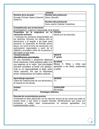 33 
primaria 
Nombre de la escuela: 
Escuela Primaria Nueva Creación 
Santa Fe 
Nombre del profesor(a) 
Nancy Zamudio 
Nombre del practicante: 
Karen Jazmín Alcántar Castañeda 
Competencias que se favorecen: 
Autorregulación y ejercicio responsable de la libertad 
Propósitos de la asignatura en la 
educación primaria: 
• Conozcan los principios fundamentales de 
los derechos humanos, los valores para la 
democracia y el respeto a las leyes para 
favorecer su capacidad de formular juicios 
éticos, así como la toma de decisiones y la 
participación responsable a partir de la 
reflexión y el análisis crítico de su persona y 
del mundo en que viven. 
FECHA 
Del 24 al 5 de diciembre. 
Tema/Contenido: 
Identificamos prioridades 
En qué momentos y situaciones debemos 
tomar decisiones. Cómo podemos saber si lo 
que elegimos es lo mejor. Qué prioridades 
conviene considerar al tomar una decisión. 
Cuál es mi responsabilidad al elegir entre 
varias opciones. Por qué es importante 
prever consecuencias de nuestras acciones. 
GRUPO 
5° grado 
BLOQUE 
Bloque II. Niñas y niños que 
aprenden a ser libres, autónomos 
y justos 
Aprendizaje esperado: 
Valora las implicaciones de sus decisiones y 
el impacto en los demás. 
SESIÓN 
1/1 
Ámbito: 
Aula 
DURACIÓN 
60 minutos. 
Estrategia didáctica 
Rescate de conocimientos previos: 
Comenzaré la clase platicando con los alumnos acerca de las cosas que antes no 
podían hacer y que ahora si pueden hacerlas. Identificaremos que cosas son 
prioritarias y cuáles traen consecuencias no siempre agradables. Los 
cuestionamientos serán: 
 