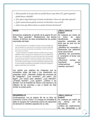 34 
INICIO 
Iniciaremos analizando el párrafo de la página 55 con 
titulo “Para aprender”. Realizaremos una lectura 
robada. Al término de ésta comentaremos los puntos 
esenciales del texto. 
Les pediré que analicen las imágenes que se 
encuentran abajo del texto y los cuestionare con 
preguntas como: ¿Necesito realizar las acciones de 
las imágenes?, ¿Les conviene?, ¿Es justo?, ¿Es 
legal?, ¿Es bueno para ustedes?, ¿Les interesa?, 
¿Pueden hacerlo?, ¿Les gustan?, ¿Dañan a los 
demás? Con la finalidad de inducir a los alumnos a la 
reflexión de las acciones y que a través de ésta 
emitan su propio juicio. 
¿Qué y cómo se 
evalúa? 
Se evaluará por medio de 
un diario de clase 
identificando aquellos 
aspectos esenciales del 
tema que se verá con los 
indicadores: 
¿Identifica los momentos y 
situaciones que debemos 
tomar decisiones? 
¿Identifica las prioridades 
a considerar al tomar una 
decisión? 
¿Reconoce porque es 
importante prever 
consecuencias de 
nuestras acciones? 
DESARROLLO 
Continuaremos con la página 56 de su libro de 
Formación Cívica y Ética. La consiga es completar la 
tabla en equipos de 3 personas acerca de capacidad 
de decisión en distintos aspectos de su vida. 
¿Qué y cómo se 
evalúa? 
Se evaluará por medio de 
una rúbrica con los 
indicadores: 
¿Valora las implicaciones 
de sus decisiones y el 
 