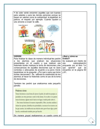 36 
Y de color verde encierren aquellas que son buenas 
para ustedes y para las demás personas porque se 
basan en valores como la solidaridad, la legalidad, la 
justicia, el respeto por ejemplo: Cuando ayudan a 
una anciana a cruzar la calle. 
CIERRE 
Para finalizar la clase de manera individual les pediré 
a los alumnos que analicen las situaciones 
presentadas en el cuadro y que realicen una 
historieta donde implique la toma de decisiones y las 
consecuencias de aquellas decisiones que no sean 
correctas o adecuadas de acuerdo a su juicio moral, 
basándose en la pregunta: ¿Por qué o para que tomo 
dichas decisiones?. Se valorará la creatividad de los 
alumnos al hacer la historieta como el uso de la toma 
de decisiones. 
También les pediré que analicemos este pequeño 
párrafo: 
De manera grupal realizaremos un cuadro como el 
¿Qué y cómo se 
evalúa? 
Se evaluará por medio de 
una autoevaluación 
propuesta por el libro “Lo 
que aprendí” que se 
encuentra en la página 60 
y 61. 
 