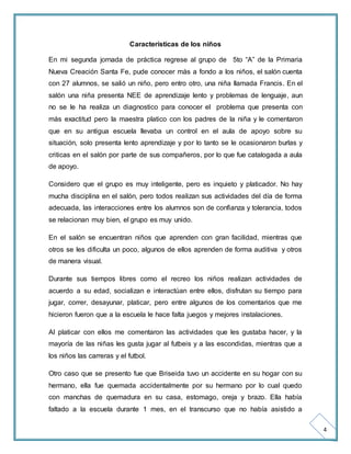 4 
Características de los niños 
En mi segunda jornada de práctica regrese al grupo de 5to “A” de la Primaria 
Nueva Creación Santa Fe, pude conocer más a fondo a los niños, el salón cuenta 
con 27 alumnos, se salió un niño, pero entro otro, una niña llamada Francis. En el 
salón una niña presenta NEE de aprendizaje lento y problemas de lenguaje, aun 
no se le ha realiza un diagnostico para conocer el problema que presenta con 
más exactitud pero la maestra platico con los padres de la niña y le comentaron 
que en su antigua escuela llevaba un control en el aula de apoyo sobre su 
situación, solo presenta lento aprendizaje y por lo tanto se le ocasionaron burlas y 
criticas en el salón por parte de sus compañeros, por lo que fue catalogada a aula 
de apoyo. 
Considero que el grupo es muy inteligente, pero es inquieto y platicador. No hay 
mucha disciplina en el salón, pero todos realizan sus actividades del día de forma 
adecuada, las interacciones entre los alumnos son de confianza y tolerancia, todos 
se relacionan muy bien, el grupo es muy unido. 
En el salón se encuentran niños que aprenden con gran facilidad, mientras que 
otros se les dificulta un poco, algunos de ellos aprenden de forma auditiva y otros 
de manera visual. 
Durante sus tiempos libres como el recreo los niños realizan actividades de 
acuerdo a su edad, socializan e interactúan entre ellos, disfrutan su tiempo para 
jugar, correr, desayunar, platicar, pero entre algunos de los comentarios que me 
hicieron fueron que a la escuela le hace falta juegos y mejores instalaciones. 
Al platicar con ellos me comentaron las actividades que les gustaba hacer, y la 
mayoría de las niñas les gusta jugar al futbeis y a las escondidas, mientras que a 
los niños las carreras y el futbol. 
Otro caso que se presento fue que Briseida tuvo un accidente en su hogar con su 
hermano, ella fue quemada accidentalmente por su hermano por lo cual quedo 
con manchas de quemadura en su casa, estomago, oreja y brazo. Ella había 
faltado a la escuela durante 1 mes, en el transcurso que no había asistido a 
 
