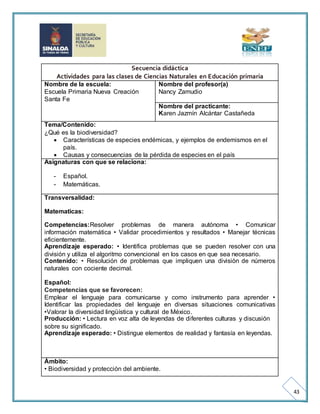 43 
Secuencia didáctica 
Actividades para las clases de Ciencias Naturales en Educación primaria 
Nombre de la escuela: 
Escuela Primaria Nueva Creación 
Santa Fe 
Nombre del profesor(a) 
Nancy Zamudio 
Nombre del practicante: 
Karen Jazmín Alcántar Castañeda 
Tema/Contenido: 
¿Qué es la biodiversidad? 
 Características de especies endémicas, y ejemplos de endemismos en el 
país. 
 Causas y consecuencias de la pérdida de especies en el país 
Asignaturas con que se relaciona: 
- Español. 
- Matemáticas. 
Transversalidad: 
Matematicas: 
Competencias:Resolver problemas de manera autónoma • Comunicar 
información matemática • Validar procedimientos y resultados • Manejar técnicas 
eficientemente. 
Aprendizaje esperado: • Identifica problemas que se pueden resolver con una 
división y utiliza el algoritmo convencional en los casos en que sea necesario. 
Contenido: • Resolución de problemas que impliquen una división de números 
naturales con cociente decimal. 
Español: 
Competencias que se favorecen: 
Emplear el lenguaje para comunicarse y como instrumento para aprender • 
Identificar las propiedades del lenguaje en diversas situaciones comunicativas 
•Valorar la diversidad lingüística y cultural de México. 
Producción: • Lectura en voz alta de leyendas de diferentes culturas y discusión 
sobre su significado. 
Aprendizaje esperado: • Distingue elementos de realidad y fantasía en leyendas. 
Ámbito: 
• Biodiversidad y protección del ambiente. 
 