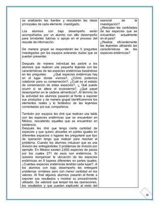 46 
se analizarán las fuentes y rescatarán las ideas 
principales de cada elemento investigado. 
Los alumnos con bajo desempeño serán 
acompañados por un alumno con alto desempeño 
para brindarles tutorías o apoyo en el proceso del 
rescate de información. 
De manera grupal se responderán las 5 preguntas 
investigadas por los equipos aclarando dudas que se 
puedan presentar. 
Después de manera individual les pediré a los 
alumnos que realicen una pequeña leyenda con las 
características de las especies endémicas basándose 
en las preguntas: ¿Qué especies endémicas hay 
en el lugar donde vivimos?, ¿Cómo podemos 
colaborar para su conservación?, ¿Cuál es el estado 
de conservación de estas especies?, :¿ Qué puede 
ocurrir si se altera el ecosistema?, ¿Qué papel 
desempeñan en la cadena alimenticia?. Al término de 
la actividad los alumnos pasarán al frente a exponer 
sus productos y de manera grupal identificaremos los 
elementos reales y lo fantástico de las leyendas 
comentadas por sus compañeros. 
También por equipos les diré que realicen una tabla 
con las especies endémicas que se encuentran en 
México, rescatando aquellas que se encuentran en 
existencia. 
Después les diré que tengo cierta cantidad de 
especies y que quiero ubicarlas en partes iguales en 
diferentes espacios o lugares les preguntaré que tipo 
de operación tengo que realizar para resolver el 
problema. Cuando los alumnos induzcan que es una 
división les entregándoles 3 problemas de división por 
ejemplo: En México existen 2,692 especies de peces 
por los cuales 271 de esos son endémicos. Si 
quisiera reorganizar la ubicación de las especies 
endémicas en 9 lugares diferentes en partes iguales. 
¿Cuántas especies endémicas tendrán cada lugar?. A 
los alumnos con bajo desempeño les entregaré 
problemas similares pero con menor cantidad en los 
valores. Al final algunos alumnos pasarán al frente a 
exponer sus resultados y mostrar su procedimiento 
utilizado. Se valorará que tengan los las operaciones, 
los resultados y que puedan explicarlo al resto del 
esencial de la 
investigación? 
¿Rescatan las cantidades 
de las especies que se 
encuentran actualmente 
en el país? 
¿Realiza eficientemente 
las leyendas utilizando las 
características de las 
especies endémicas? 
 