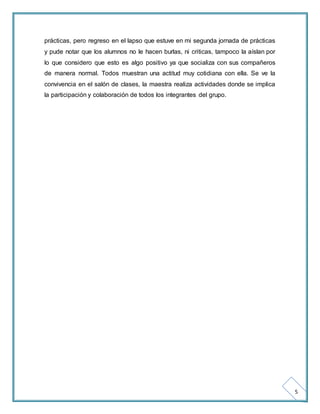 5 
prácticas, pero regreso en el lapso que estuve en mi segunda jornada de prácticas 
y pude notar que los alumnos no le hacen burlas, ni criticas, tampoco la aíslan por 
lo que considero que esto es algo positivo ya que socializa con sus compañeros 
de manera normal. Todos muestran una actitud muy cotidiana con ella. Se ve la 
convivencia en el salón de clases, la maestra realiza actividades donde se implica 
la participación y colaboración de todos los integrantes del grupo. 
 
