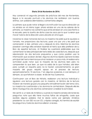 54 
Diario 24 de Noviembre de 2014. 
Hoy comencé mi segunda jornada de práct icas del mes de Noviembre, 
llegue a la escuela puntual y los alumnos me recibieron con buenos 
ánimos, con palabras alentadoras y comentarios alegres. 
Lo primero que pude notar al llegar a la inst itución fue que la dirección ya 
no estaba en el mismo lugar, ahora estaba en uno de los salones de la 
primaria. La maest ra nos comento que antes estaban en una casa frente a 
la escuela, pero la dueña de dicha casa los saco por lo que tuvieron que 
mover todo lo de la dirección para ubicarla en ot ro lugar. 
Iniciamos la clase tomando lectura, la maest ra me pidió que le ayudara a 
tomarla, me proporciono dos lecturas, pase uno por uno y les pedí que 
comenzarán a leer, primero una y después la ot ra. Mient ras los alumnos 
pasaban conmigo ellos estaban leyendo el texto que ellos prefieran de su 
libro de español lecturas. Al finalizar los cuest ioné pidiéndoles que me 
comentaran la idea principal del texto leído de cada lectura, después que 
relacionarán las dos lecturas propuestas y que como podrían usar la 
información que acaban de leer. Algunos alumnos rápido captaron la idea 
principal del texto mient ras que ot ros tardaron un poco más. Al realizar esta 
act ividad pude notar que la mayoría de los alumnos leen pero no 
comprenden lo que leen, ya que no sabía de lo que t rataba, solo leían 
para cumplir un requisito pero no lo hacían conscientemente. La gran 
mayoría del grupo requirió apoyo en el proceso de lectura, 
aproximadamente 10 alumnos, 7 en algunas ocasiones, 6 casi siempre y 2 
siempre, ya que faltaron a clases el día de hoy 2 personas. 
Cont inuaron con el libro de Historia, realizaron una lectura individual y 
siguieron una lectura guiada con la maest ra, al término de la lectura 
hicieron de manera grupal una pequeña ret roalimentación del tema visto. 
La maest ra los cuest ionaba y los alumnos le contestaban. Después ella les 
dictó 10 preguntas y los alumnos comenzaron a realizar la act ividad. 
Me senté a un lado de América y cuando la maest ra estaba dictando las 
preguntas note que ella t iene muchas faltas de ortografía, cada que 
escribía alguna palabra mal le decía como por ejemplo: América 
presidente va con ESE no con CE, y rápido corregía. Así terminó de escribir 
las preguntas y todos los alumnos salieron a receso. 
 