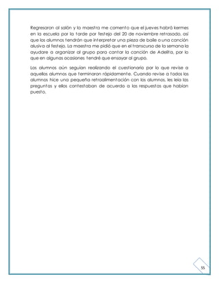 55 
Regresaron al salón y la maest ra me comento que el jueves habrá kermes 
en la escuela por la tarde por festejo del 20 de noviembre ret rasado, así 
que los alumnos tendrán que interpretar una pieza de baile o una canción 
alusiva al festejo. La maest ra me pidió que en el t ranscurso de la semana la 
ayudare a organizar al grupo para cantar la canción de Adelita, por lo 
que en algunas ocasiones tendré que ensayar al grupo. 
Los alumnos aún seguían realizando el cuest ionario por lo que revise a 
aquellos alumnos que terminaron rápidamente. Cuando revise a todos los 
alumnos hice una pequeña ret roalimentación con los alumnos, les leía las 
preguntas y ellos contestaban de acuerdo a las respuestas que habían 
puesto. 
 