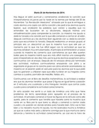 56 
Diario 25 de Noviembre de 2014. 
Hoy llegue al salón puntual y comenzamos analizando la canción que 
interpretaríamos el jueves por la tarde en la kermes por festejo del 20 de 
Noviembre “La Revolución Mexicana” at rasado por lo que le ent regue a 
cada alumno una copia con dicha canción y les pedí a los alumnos que la 
leyeran, que analizarán las palabras que venían y aquellas que no 
entendían las buscarían en su diccionario, después hicimos una 
ret roalimentación para comprender la canción. La maest ra me ayudo a 
darle la tonada a la canción por lo que ella comenzó a cantar en el salón, 
después cont inúe yo y los alumnos iban siguiendo con su dedo la canción 
para que escucharan la tonada. Después realizamos un ensayo grupal, al 
principio era un descont rol ya que la maest ra tuvo que salir por un 
momento por lo que me fue difícil seguir con la act ividad ya que los 
alumnos estaban muy entusiasmados. Al principio se ent ristecieron un poco 
cuando la maest ra les comento que cantaríamos ya que ellos querían 
bailar pero la maest ra insist ió que era más difícil montar una coreografía 
para interpretarla en dos días más, por lo que los alumnos aceptaron esto y 
cont inuamos con el ensayo. Después de 4-5 ensayos dimos por terminado 
esa act ividad, mañana cont inuaríamos ensayando con pista y se 
organizaría al grupo en la cancha para ver cómo estarán acomodados. La 
maest ra en el pizarrón pidió el vestuario para los alumnos por lo que pidió 
que no gastaran y ut ilizaran ropa que ellos tuvieran en sus hogares como 
camisas a cuadros, pantalón de mezclilla, faldas, etc. 
Cont inuamos con el libro de desafíos matemát icos, la act ividad a realizar 
era que los alumnos tendrían que pasar 2 figuras en igual forma y posición 
en 2 ret ículas una cuadrada y ot ra t riangular, tendrán que contar cada 
cuadro para completar la act ividad correctamente. 
En esta ocasión me senté a un lado de América una niña que t iene 
problemas de lento aprendizaje para apoyarla en el proceso de la 
act ividad. Al principio comenzó a hacer las figuras en la ret ícula como ella 
quería, pero le comente que tendría que hacerla como la muest ra que 
venía en su libro por lo que borro su dibujo y comenzó a contar cada 
cuadro y la posición en donde estaba para hacerlo bien. Esta vez lo hizo 
bien y no necesito mucho mi ayuda, no me acercaba mucho a América 
ya que se vuelve más seria y distante conmigo por lo que mantuve cierta 
distancia y termino la act ividad correctamente, ya casi era la hora de 
 