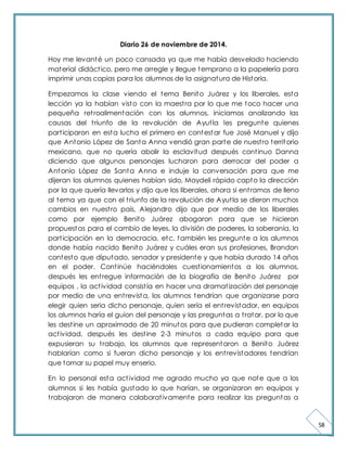 58 
Diario 26 de noviembre de 2014. 
Hoy me levanté un poco cansada ya que me había desvelado haciendo 
material didáct ico, pero me arregle y llegue temprano a la papelería para 
imprimir unas copias para los alumnos de la asignatura de Historia. 
Empezamos la clase viendo el tema Benito Juárez y los liberales, esta 
lección ya la habían visto con la maest ra por lo que me toco hacer una 
pequeña ret roalimentación con los alumnos, iniciamos analizando las 
causas del t riunfo de la revolución de Ayut la les pregunte quienes 
part iciparon en esta lucha el primero en contestar fue José Manuel y dijo 
que Antonio López de Santa Anna vendió gran parte de nuest ro territorio 
mexicano, que no quería abolir la esclavitud después cont inuo Danna 
diciendo que algunos personajes lucharon para derrocar del poder a 
Antonio López de Santa Anna e induje la conversación para que me 
dijeran los alumnos quienes habían sido, Maydeli rápido capto la dirección 
por la que quería llevarlos y dijo que los liberales, ahora si ent ramos de lleno 
al tema ya que con el t riunfo de la revolución de Ayut la se dieron muchos 
cambios en nuest ro país, Alejandro dijo que por medio de los liberales 
como por ejemplo Benito Juárez abogaron para que se hicieron 
propuestas para el cambio de leyes, la división de poderes, la soberanía, la 
part icipación en la democracia, etc. también les pregunte a los alumnos 
donde había nacido Benito Juárez y cuáles eran sus profesiones, Brandon 
contesto que diputado, senador y presidente y que había durado 14 años 
en el poder. Cont inúe haciéndoles cuest ionamientos a los alumnos, 
después les ent regue información de la biografía de Benito Juárez por 
equipos , la act ividad consist ía en hacer una dramat ización del personaje 
por medio de una ent revista, los alumnos tendrían que organizarse para 
elegir quien seria dicho personaje, quien sería el ent revistador, en equipos 
los alumnos haría el guion del personaje y las preguntas a t ratar, por lo que 
les dest ine un aproximado de 20 minutos para que pudieran completar la 
act ividad, después les dest ine 2-3 minutos a cada equipo para que 
expusieran su t rabajo, los alumnos que representaron a Benito Juárez 
hablarían como si fueran dicho personaje y los ent revistadores tendrían 
que tomar su papel muy enserio. 
En lo personal esta act ividad me agrado mucho ya que note que a los 
alumnos si les había gustado lo que harían, se organizaron en equipos y 
t rabajaron de manera colaborat ivamente para realizar las preguntas a 
 