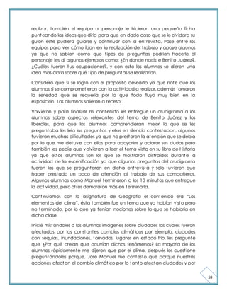 59 
realizar, también el equipo al personaje le hicieron una pequeña ficha 
punteando las ideas que diría para que en dado caso que se le olvidara su 
guion éste pudiera guiarse y cont inuar con la ent revista. Pase ent re los 
equipos para ver cómo iban en la realización del t rabajo y apoye algunos 
ya que no sabían como que t ipos de preguntas podrían hacerle al 
personaje les di algunos ejemplos como: ¿En donde naciste Benito Juárez?, 
¿Cuáles fueron tus ocupaciones?, y con esto los alumnos se dieron una 
idea mas clara sobre qué t ipo de preguntas se realizarían. 
Considero que si se logro con el propósito deseado ya que note que los 
alumnos si se compromet ieron con la act ividad a realizar, además tomaron 
la seriedad que se requería por lo que todo fluyo muy bien en la 
exposición. Los alumnos salieron a receso. 
Volvieron y para finalizar mi contenido les ent regue un crucigrama a los 
alumnos sobre aspectos relevantes del tema de Benito Juárez y los 
liberales, para que los alumnos comprendieran mejor lo que se les 
preguntaba les leía las preguntas y ellos en silencio contestaban, algunos 
tuvieron muchas dificultades ya que no prestaron la atención que se debía 
por lo que me detuve con ellos para apoyarlos y aclarar sus dudas pero 
también les pedía que volvieran a leer el tema visto en su libro de Historia 
ya que estos alumnos son los que se most raron dist raídos durante la 
act ividad de la escenificación ya que algunas preguntas del crucigrama 
fueron las que se preguntaron en dicha ent revista y solo tuvieron que 
haber prestado un poco de atención al t rabajo de sus compañeros. 
Algunos alumnos como Manuel terminaron a los 10 minutos que ent regue 
la act ividad, pero ot ros demoraron más en terminarla. 
Cont inuamos con la asignat ura de Geografía el cont enido era “Los 
element os del clima”, ést a t ambién fue un t ema que ya habían vist o pero 
no terminado, por lo que ya tenían nociones sobre lo que se hablaría en 
dicha clase. 
Inicié mistándoles a los alumnos imágenes sobre ciudades las cuales fueron 
afectadas por los constantes cambios climát icos por ejemplo: ciudades 
con sequias, inundaciones, tornados, lugares en estado frio, les pregunte 
que ¿Por qué creían que ocurrían dichos fenómenos? La mayoría de los 
alumnos rápidamente me dijeron que por el clima, después los cuest ione 
preguntándoles porque, José Manuel me contesto que porque nuest ras 
acciones afectan el cambio climát ico por lo tanto afectan ciudades y por 
 
