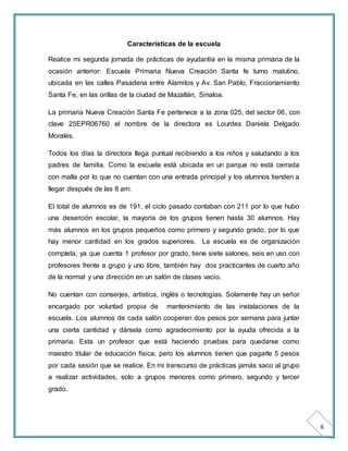 6 
Características de la escuela 
Realice mi segunda jornada de prácticas de ayudantía en la misma primaria de la 
ocasión anterior: Escuela Primaria Nueva Creación Santa fe turno matutino, 
ubicada en las calles Pasadena entre Alamitos y Av. San Pablo, Fraccionamiento 
Santa Fe, en las orillas de la ciudad de Mazatlán, Sinaloa. 
La primaria Nueva Creación Santa Fe pertenece a la zona 025, del sector 06, con 
clave 25EPR06760 el nombre de la directora es Lourdes Daniela Delgado 
Morales. 
Todos los días la directora llega puntual recibiendo a los niños y saludando a los 
padres de familia. Como la escuela está ubicada en un parque no está cerrada 
con malla por lo que no cuentan con una entrada principal y los alumnos tienden a 
llegar después de las 8 am. 
El total de alumnos es de 191, el ciclo pasado contaban con 211 por lo que hubo 
una deserción escolar, la mayoría de los grupos tienen hasta 30 alumnos. Hay 
más alumnos en los grupos pequeños como primero y segundo grado, por lo que 
hay menor cantidad en los grados superiores. La escuela es de organización 
completa, ya que cuenta 1 profesor por grado, tiene siete salones, seis en uso con 
profesores frente a grupo y uno libre, también hay dos practicantes de cuarto año 
de la normal y una dirección en un salón de clases vacio. 
No cuentan con conserjes, artística, inglés o tecnologías. Solamente hay un señor 
encargado por voluntad propia de mantenimiento de las instalaciones de la 
escuela. Los alumnos de cada salón cooperan dos pesos por semana para juntar 
una cierta cantidad y dársela como agradecimiento por la ayuda ofrecida a la 
primaria. Esta un profesor que está haciendo pruebas para quedarse como 
maestro titular de educación física, pero los alumnos tienen que pagarle 5 pesos 
por cada sesión que se realice. En mi transcurso de prácticas jamás saco al grupo 
a realizar actividades, solo a grupos menores como primero, segundo y tercer 
grado. 
 