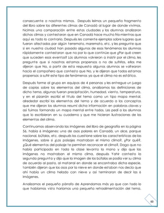 60 
consecuente a nosot ros mismos. Después leímos un pequeño fragmento 
del libro sobre los diferentes climas de Canadá al lugar de donde vivimos, 
hicimos una comparación ent re estas ciudades y los alumnos analizaron 
dichos climas y contestaron que en Canadá hace mucho frio mient ras que 
aquí es todo lo cont rario. Después les comente ejemplos sobre lugares que 
fueron afectados por algún terremoto, maremoto, etc. y les pregunte que 
si en nuest ra ciudad han pasado algunos de esos fenómenos los alumnos 
rápidamente contestaron que no por lo que cont inúe que ¿Por qué creen 
que suceden esos eventos? Los alumnos volvieron a insist ir por el clima, les 
pregunte que si nosot ros estamos propensos o no de sufrirlos, ellos me 
dijeron que No, a part ir de esta respuesta algunos alumnos se voltearon 
hacia el compañero que contesto que No, y le dijeron que todos estamos 
propensos a sufrir este t ipo de fenómenos ya que el clima no es estát ico. 
Después forme al grupo en equipos de 4 personas y les ent regue un juego 
de copias sobre los elementos del clima, analizamos las definiciones de 
dicho tema, algunas fueron precipitación, humedad, viento, temperatura, 
y en el pizarrón escribí el t itulo del tema como un t ipo mapa mental, 
alrededor escribí los elementos del tema y de acuerdo a los conceptos 
que me dijeron los alumnos resumí dicha información en palabras claves y 
así fuimos formando un mapa mental ent re todos. Les pedí a los alumnos 
que lo escribieran en su cuaderno y que me hicieran ilust raciones de los 
elementos del clima. 
Cont inuamos observando las imágenes del libro de geografía en la página 
56, había 6 imágenes: una de osos polares en Canadá, un alce, parque 
nacional, búfalos, etc. después los cuest ione sobre las característ icas de las 
imágenes, sobre si ¿Los paisajes most raban el mismo clima?, ¿Por qué?, 
¿Qué elementos del paisaje te permiten reconocer el clima?, Dago que no 
había part icipado en toda la clase levanto la mano y dijo que las 
imágenes no most raban el mismo clima, después Yahir contesto la 
segunda pregunta y dijo que la imagen de los búfalos se podía ver su clima 
de acuerdo al pasto, al matorral en donde se encont raba dicha especie, 
también dijeron que los osos por la nieve en donde estaban nos decía que 
ahí había un clima helado con nieve y así terminaron de decir las 6 
imágenes. 
Analizamos el pequeño párrafo de Aprendamos más ya que con todo lo 
que habíamos visto haríamos una pequeña ret roalimentación del tema. 
 