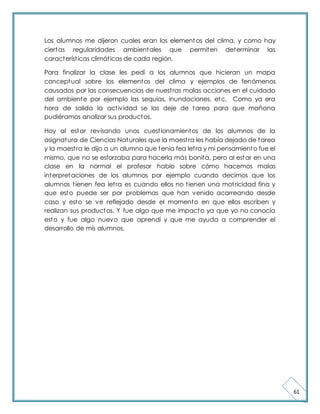 61 
Los alumnos me dijeron cuales eran los elementos del clima, y como hay 
ciertas regularidades ambientales que permiten determinar las 
característ icas climát icas de cada región. 
Para finalizar la clase les pedí a los alumnos que hicieran un mapa 
conceptual sobre los elementos del clima y ejemplos de fenómenos 
causados por las consecuencias de nuest ras malas acciones en el cuidado 
del ambiente por ejemplo las sequias, inundaciones, etc. Como ya era 
hora de salida la act ividad se las deje de tarea para que mañana 
pudiéramos analizar sus productos. 
Hoy al estar revisando unos cuest ionamientos de los alumnos de la 
asignatura de Ciencias Naturales que la maest ra les había dejado de tarea 
y la maest ra le dijo a un alumno que tenia fea let ra y mi pensamiento fue el 
mismo, que no se esforzaba para hacerla más bonita, pero al estar en una 
clase en la normal el profesor hablo sobre cómo hacemos malas 
interpretaciones de los alumnos por ejemplo cuando decimos que los 
alumnos t ienen fea let ra es cuando ellos no t ienen una mot ricidad fina y 
que esto puede ser por problemas que han venido acarreando desde 
caso y esto se ve reflejado desde el momento en que ellos escriben y 
realizan sus productos. Y fue algo que me impacto ya que yo no conocía 
esto y fue algo nuevo que aprendí y que me ayuda a comprender el 
desarrollo de mis alumnos. 
 