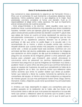 62 
Diario 27 de Noviembre de 2014. 
Hoy comencé la clase abordando la asignatura de Formación Cívica y 
Ét ica con el contenido: En qué momentos y situaciones debemos tomar 
decisiones. Cómo podemos saber si lo que elegimos es lo mejor. Qué 
prioridades conviene considerar al tomar una decisión. Cuál es mi 
responsabilidad al elegir ent re varias opciones. Por qué es importante 
prever consecuencias de nuest ras acciones. 
, inicie preguntándoles a los alumnos sobre aquellas cosas que no 
podíamos hacer cuando estábamos más pequeños que ahora si podemos 
hacerlas, también como por ejemplo ¿Qué les gustaría hacer o decidir?, 
¿Qué consecuencias puede acarrear esa decisión o acción? Y ¿Qué crees 
que debes de tomar en cuenta al tomar decisiones?, los alumnos muy 
entusiasmados comenzaron a contestar las interrogantes que les hice 
basándose en su experiencia personal, Brandon fue el primero en 
part icipar el dijo que antes no podía llegar a la escuela solo si no 
acompañado de su mama, y ahora ya puede venirse solo, cont inuo 
Maydeli diciendo que cuando estaba más pequeña no podía vest irse o 
comer sola y ahora ya puede hacer esas acciones. Cont inúe con una 
act ividad del libro del alumno pidiéndoles que observaran las imágenes 
que aparecían en dicha pagina, les dije que las analizaran y después les 
pregunte Las acciones de las imágenes ¿Dañan a ot ras personas?, ¿Son 
buenas para ustedes?, ¿Les interesan?, ¿Son justas?, ¿Favorecen la 
convivencia ent re las personas? Los alumnos rápidamente pudieron 
contestar esas preguntas ya que las imágenes se most raban muy claras y 
pudieron hacer un juicio crít ico de éstas por lo que cont inúe formando al 
grupo en equipos de 3 personas, les pedí que completarán la tabla de la 
página siguiente de su libro. Los alumnos tenían que reflexionar sobre 
ciertas acciones que antes no podían realizar que ahora ya pueden, 
tenían que redactar y llenar los cuadros tomando las opiniones de sus 
compañeros del equipo, al término de la tabla analizamos sus respuestas 
de manera grupal. Los que más part iciparon fueron Omar, Dago, Danna, 
Monserrat , Carlos y Alejandro, pude notar que estaban muy entusiasmados 
por part icipar. 
A América con bajo desempeño le asigne una compañera para que 
pudiera apoyarla en la realización de la tabla, ella fue Dulce, le di 
inst rucciones claras a ella de que no le pasara las respuestas si no que ella 
tenía que pensar y reflexionar sobre las acciones que no podía y ahora 
puede realizar para completar la act ividad, por lo que le pedí que le 
 