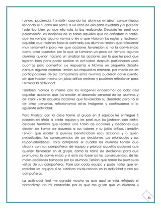 63 
tuviera paciencia, también cuando los alumnos estaban concent rados 
llenando el cuadro me senté a un lado de ella para ayudarla y al parecer 
todo iba bien ya que ella sola la iba realizando. Después les pedi que 
palomearán las acciones de la tabla aquellas que no dañaban a nadie, 
que no rompía alguna norma o ley o que violaran las reglas y tacharan 
aquellas que hicieran todo lo cont rario. Los alumnos tenían que reflexionar 
muy seriamente para ver que acciones favorecían o no la convivencia 
como ot ros aspectos por lo que se tomaron un poco de t iempo, algunos 
alumnos querían hacerlo sin analizar las acciones por lo que les pedí que 
leyeran bien para poder realizar la act ividad después part iciparon unos 
cuantos para comentar sus respuestas e hicimos un pequeño debate 
porque algunos alumnos tenían sus respuestas erróneas, por medio de las 
part icipaciones de sus compañeros estos alumnos pudieron darse cuenta 
de que habían hecho un juicio crít ico erróneo y pudieron reflexionar para 
terminar la act ividad. 
También hicimos lo mismo con las imágenes encerramos de color azul 
aquellas acciones que favorecían el desarrollo personal de los alumnos y 
de color verde aquellas acciones que favorecían su desarrollo pero no el 
de ot ras personas, reflexionamos estas imágenes y cont inuamos a la 
siguiente act ividad. 
Para finalizar con la clase forme al grupo en 3 equipos les ent regue 3 
papeles rotafolio a cada equipo y les pedí que los juntaran con cinta, 
después tendrían que realizar una tabla de acciones y decisiones que 
debían de tomar de acuerdo a sus valores y su juicio crít ico, también 
tenían que escribir a quienes beneficiaban esas acciones y a quien 
perjudicaba, las consecuencias de sus decisiones, sus prioridades y sus 
responsabilidades. Para completar el cuadro los alumnos tenían que 
discut ir con sus compañeros de equipo y priorizar aquellas acciones que 
querían favorecer en el grupo, como la toma de decisiones para que 
promueva la convivencia y si esto no fuese así las consecuencias de las 
malas decisiones tomadas por los alumnos. Tenían que tomar los puntos de 
vistas de sus compañeros. Pase por cada equipo y pude notar que en 
realidad los equipos si se estaban involucrando en la act ividad y con sus 
compañeros. 
La act ividad final me agradó mucho ya que aquí se veía reflejado el 
aprendizaje de mi contenido por lo que me gusto que los alumnos si 
 