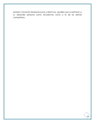 64 
estaban tomando decisiones justas y efect ivas, aquellas que no dañaran a 
su desarrollo personal como estudiantes como a la de los demás 
compañeros. 
 