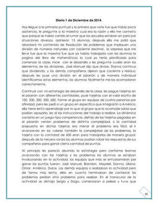 65 
Diario 1 de Diciembre de 2014. 
Hoy llegue a la primaria puntual y lo primero que note fue que había poca 
asistencia, le pregunte a la maest ra cual era la razón y ella me contesto 
que porque se había corrido el rumor que las escuelas estaban en paro por 
situaciones diversas, asist ieron 15 alumnos, después ella me pidió que 
abordará mi contenido de Resolución de problemas que impliquen una 
división de números naturales con cociente decimal., la sorpresa que me 
lleve fue que la maest ra fue que ya había t rabajado con los alumnos la 
pagina del libro de matemát icas la cual yo tenía planificada para 
comenzar la clase, inicie con el desarrollo y les pregunte cuales eran los 
elementos de las divisiones, José Manuel dijo que divisor, Danna cont inuo 
que dividendo, y los demás compañeros dijeron que cociente y residuo, 
después les puse una división en el pizarrón y de manera individual 
ident ificamos estos elementos, los alumnos fácilmente me los acomodaron 
correctamente. 
Cont inué con mi est rategia de desarrollo de la clase, les pegue tarjetas en 
el pizarrón con diferentes cant idades, puse tarjetas con el valor escrito de 
100, 200, 300, 500, 600. Forme al grupo en equipos de cuat ro personas por 
afinidad, pero les pedí a un grupo en especifico que integrarán a América, 
ella t iene lento aprendizaje por lo que al grupo que la acomode sabia que 
podían apoyarla, les di las inst rucciones del t rabajo a realizar. La dinámica 
consist ía en un juego t ipo competencia, det rás de las tarjetas pegadas en 
el pizarrón venían problemas de dist inta complejidad, si la cant idad 
propuesta en dichas tarjetas era menor el problema era fácil, al ir 
avanzando en los valores también la complejidad de los problemas, la 
tarjeta con la cant idad de 600 eran para t rabajarlas de manera grupal, 
después de la tercera ronda los alumnos podían robar las respuestas de sus 
compañeros para ganar cierta cant idad de puntos. 
Al principio les pareció aburrido la est rategia pero conforme íbamos 
avanzando con las tarjetas y los problemas los alumnos se estaban 
involucrando en la act ividad, los equipos que más se entusiasmaron por 
ganar los puntos fueron: José Manuel, Brandon, Maydeli, Danna, Liliana, 
Omar, América, Dulce. Los demás equipos si realizaban la act ividad pero 
de forma más lenta, ellos en cuanto terminaban de contestar los 
problemas pedían ot ro problema para realizar. En el t ranscurso de la 
act ividad se dist rajo Sergio y Dago, comenzaron a pelear y tuve que 
 